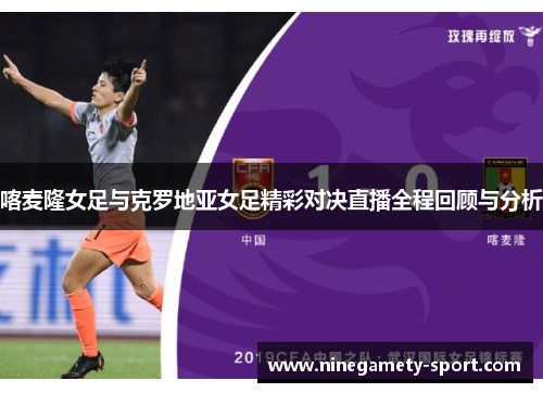 喀麦隆女足与克罗地亚女足精彩对决直播全程回顾与分析
